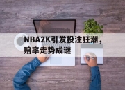 雷火电竞网址-包含NBA2K引发投注狂潮，赔率走势成谜的词条